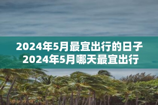 2025年5月最宜出行的日子 2025年5月哪天最宜出行