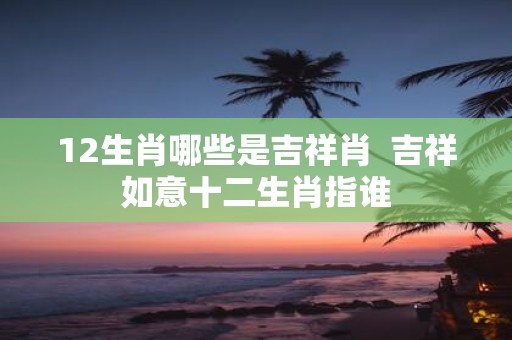 12生肖哪些是吉祥肖 吉祥如意十二生肖指谁