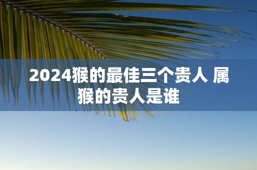 2025猴的最佳三个贵人 属猴的贵人是谁