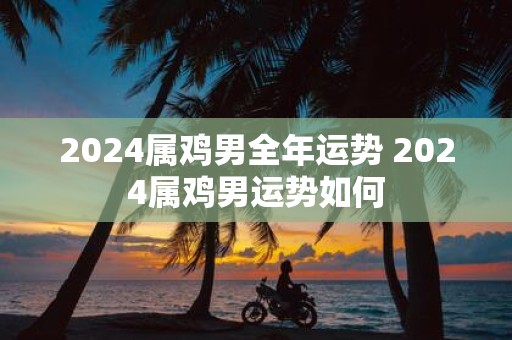 2025属鸡男全年运势 2025属鸡男运势如何