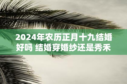 2025年农历正月十九结婚好吗 结婚穿婚纱还是秀禾服好