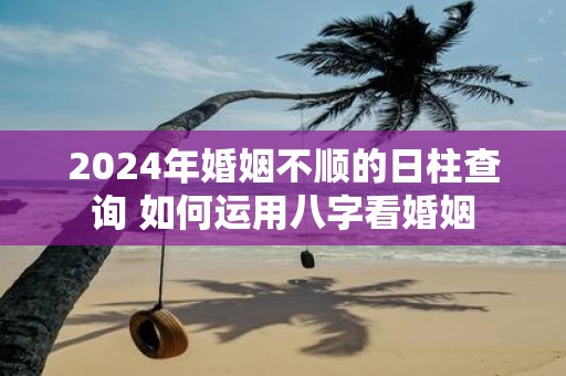 2025年婚姻不顺的日柱查询 如何运用八字看婚姻
