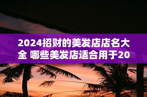 2025招财的美发店店名大全 哪些美发店适合用于2025招财