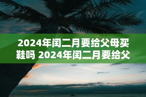 2025年闰二月要给父母买鞋吗 2025年闰二月要给父母买什么