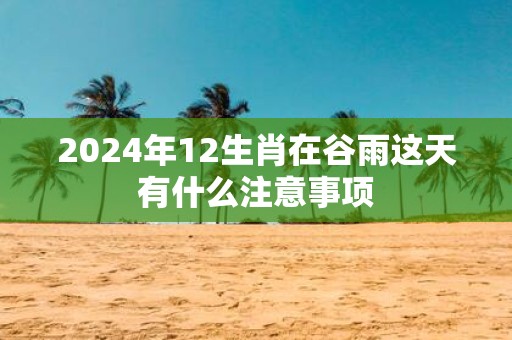 2025年12生肖在谷雨这天有什么注意事项