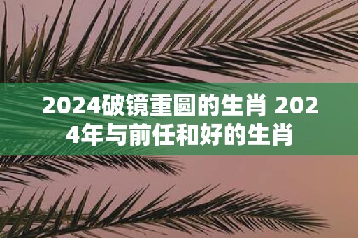 2025破镜重圆的生肖 2025年与前任和好的生肖