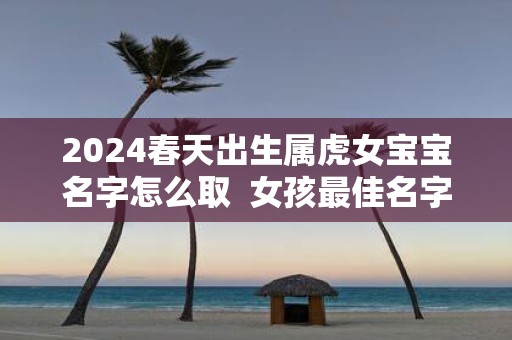 2025春天出生属虎女宝宝名字怎么取 女孩最佳名字