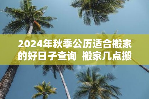 2025年秋季公历适合搬家的好日子查询 搬家几点搬