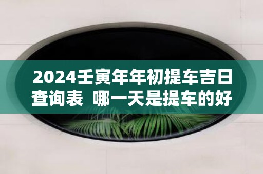 2025壬寅年年初提车吉日查询表 哪一天是提车的好日子