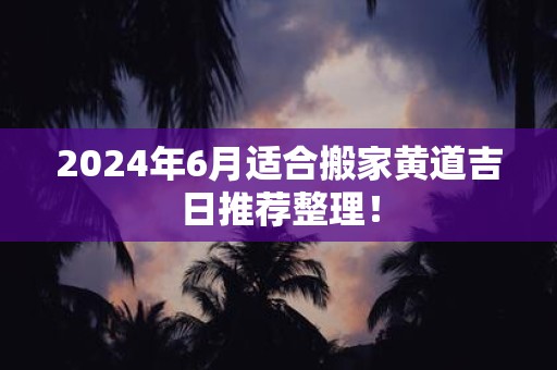 2025年6月适合搬家黄道吉日推荐整理！