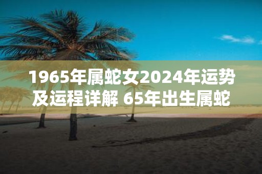 1965年属蛇女2025年运势及运程详解 65年出生属蛇人2025全年每月运势女性