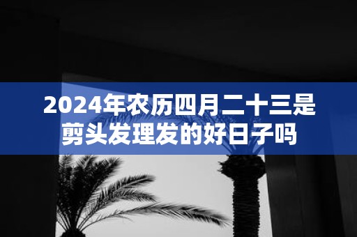 2025年农历四月二十三是剪头发理发的好日子吗