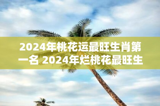 2025年桃花运最旺生肖第一名 2025年烂桃花最旺生肖