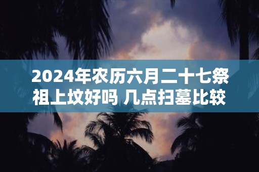 2025年农历六月二十七祭祖上坟好吗 几点扫墓比较好呢