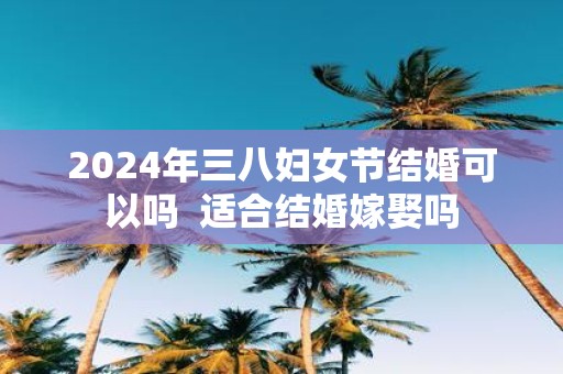 2025年三八妇女节结婚可以吗 适合结婚嫁娶吗