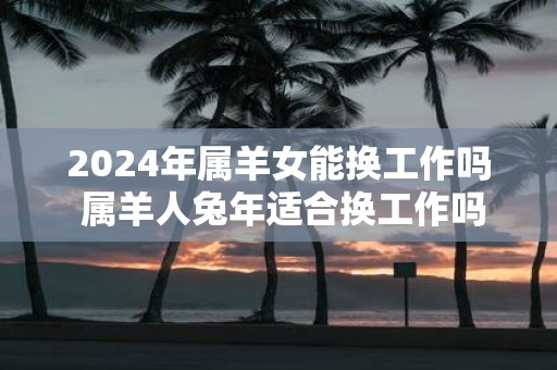 2025年属羊女能换工作吗 属羊人蛇年适合换工作吗