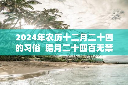 2025年农历十二月二十四的习俗 腊月二十四百无禁忌