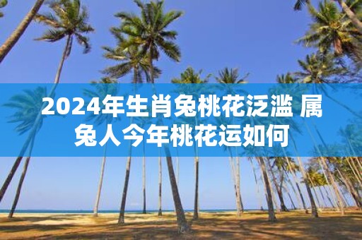 2025年生肖兔桃花泛滥 属兔人今年桃花运如何