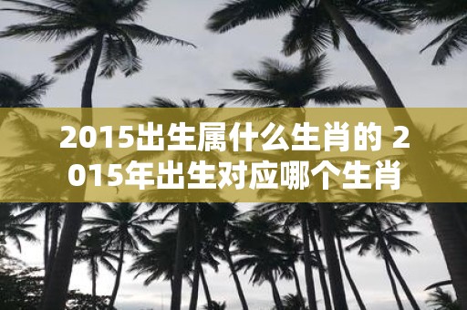 2015出生属什么生肖的 2015年出生对应哪个生肖