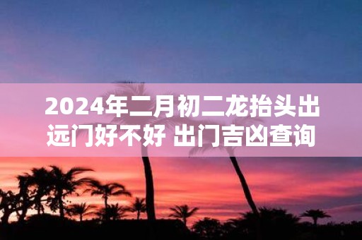 2025年二月初二龙抬头出远门好不好 出门吉凶查询