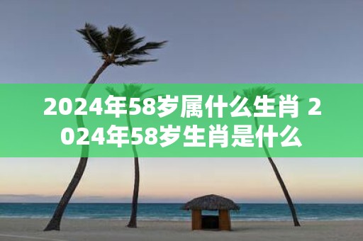 2025年58岁属什么生肖 2025年58岁生肖是什么