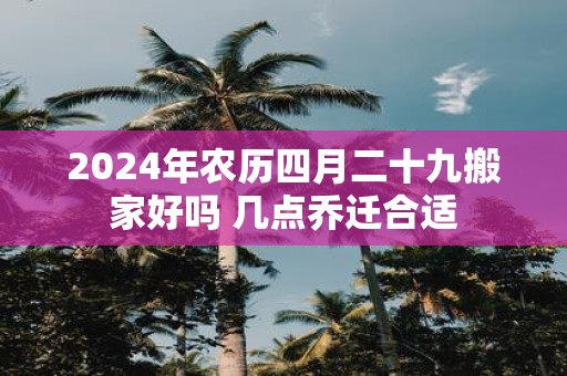 2025年农历四月二十九搬家好吗 几点乔迁合适