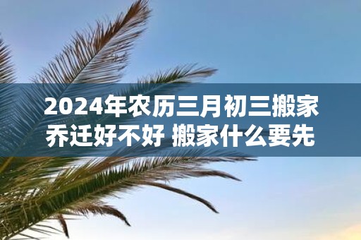 2025年农历三月初三搬家乔迁好不好 搬家什么要先搬