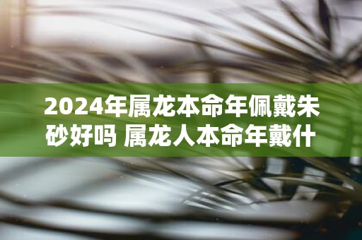 2025年属龙本命年佩戴朱砂好吗 属龙人本命年戴什么好