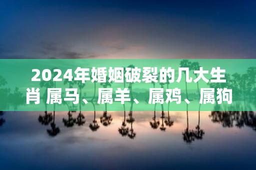 2025年婚姻破裂的几大生肖 属马、属羊、属鸡、属狗