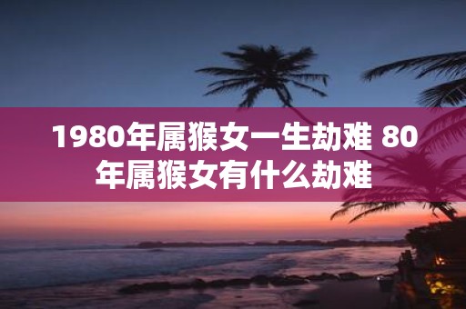 1980年属猴女一生劫难 80年属猴女有什么劫难