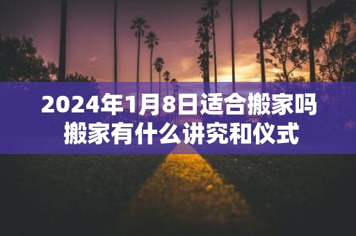 2025年1月8日适合搬家吗 搬家有什么讲究和仪式