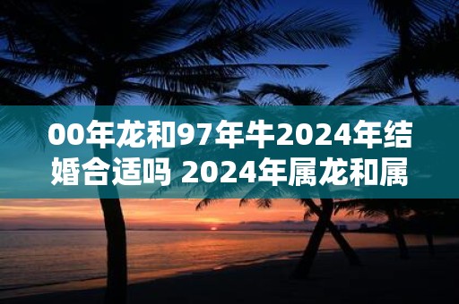 00年龙和97年牛2025年结婚合适吗 2025年属龙和属牛可以结婚吗