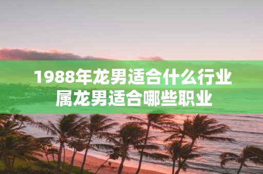 1988年龙男适合什么行业 属龙男适合哪些职业