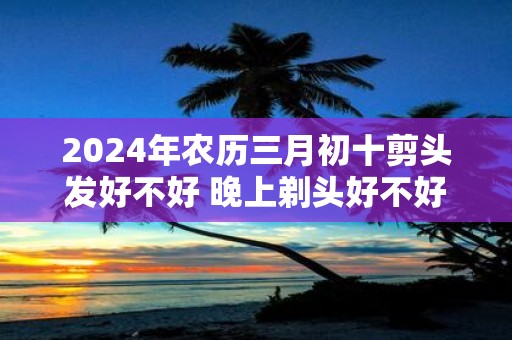 2025年农历三月初十剪头发好不好 晚上剃头好不好