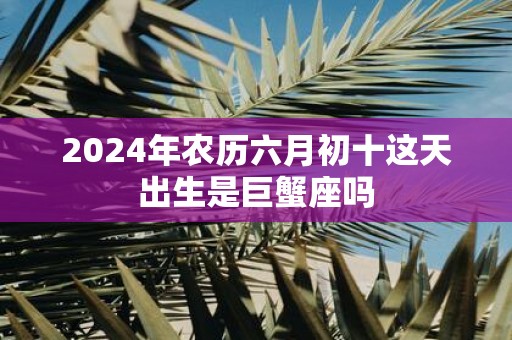 2025年农历六月初十这天出生是巨蟹座吗