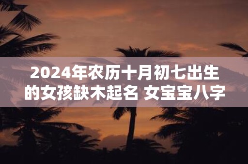 2025年农历十月初七出生的女孩缺木起名 女宝宝八字缺木名字大全
