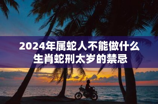 2025年属蛇人不能做什么 生肖蛇刑太岁的禁忌