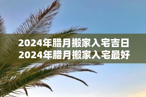 2025年腊月搬家入宅吉日 2025年腊月搬家入宅最好的日子
