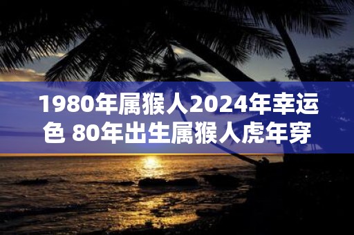 1980年属猴人2025年幸运色 80年出生属猴人虎年穿什么颜色衣服好