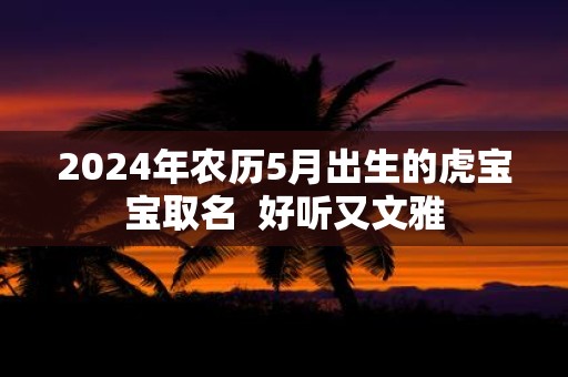 2025年农历5月出生的虎宝宝取名 好听又文雅