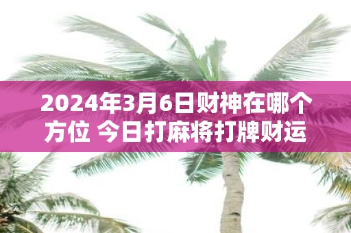 2025年3月6日财神在哪个方位 今日打麻将打牌财运方位