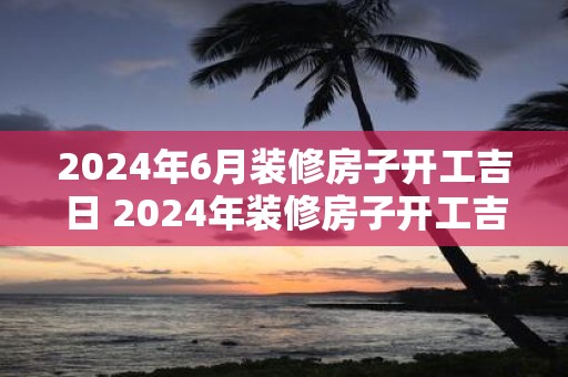 2025年6月装修房子开工吉日 2025年装修房子开工吉日