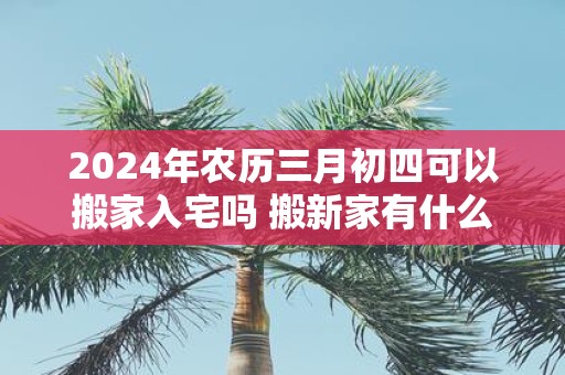 2025年农历三月初四可以搬家入宅吗 搬新家有什么讲究