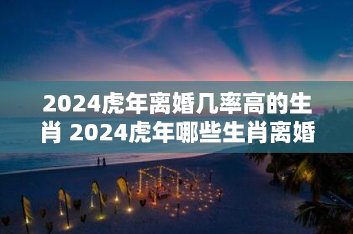 2025虎年离婚几率高的生肖 2025虎年哪些生肖离婚几率高