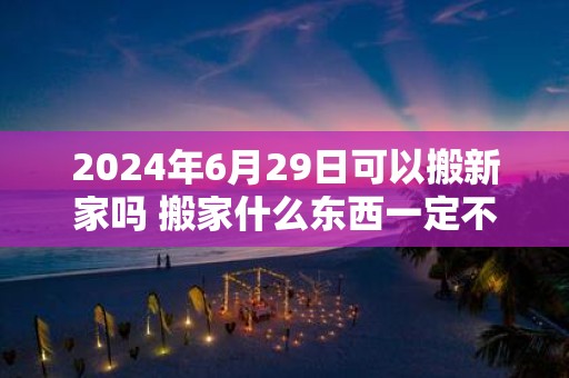 2025年6月29日可以搬新家吗 搬家什么东西一定不能带