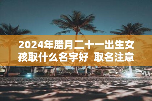 2025年腊月二十一出生女孩取什么名字好 取名注意事项
