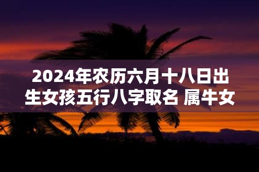 2025年农历六月十八日出生女孩五行八字取名 属牛女孩洋气名字