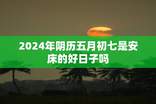 2025年阴历五月初七是安床的好日子吗