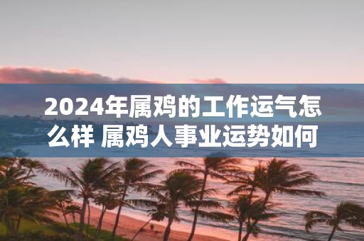 2025年属鸡的工作运气怎么样 属鸡人事业运势如何