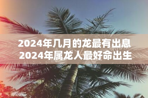 2025年几月的龙最有出息 2025年属龙人最好命出生时间